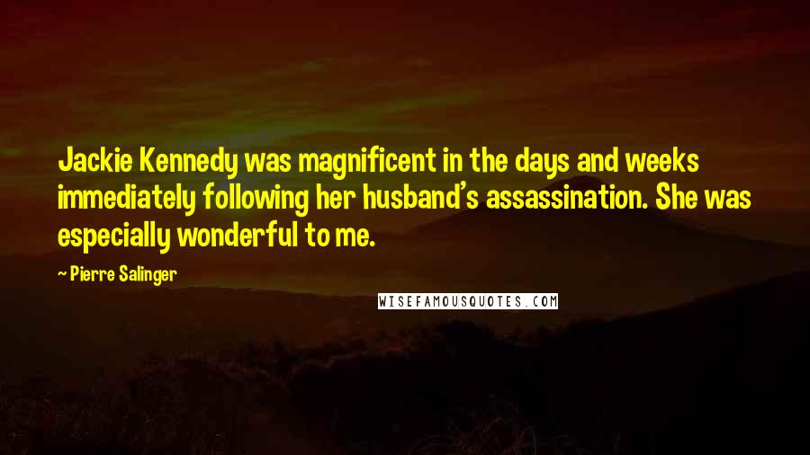 Pierre Salinger Quotes: Jackie Kennedy was magnificent in the days and weeks immediately following her husband's assassination. She was especially wonderful to me.