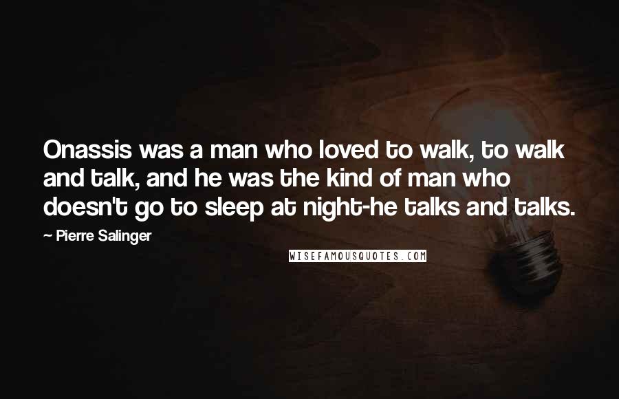 Pierre Salinger Quotes: Onassis was a man who loved to walk, to walk and talk, and he was the kind of man who doesn't go to sleep at night-he talks and talks.