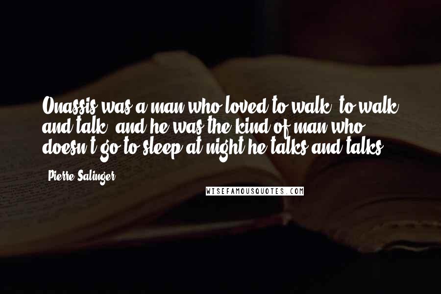 Pierre Salinger Quotes: Onassis was a man who loved to walk, to walk and talk, and he was the kind of man who doesn't go to sleep at night-he talks and talks.