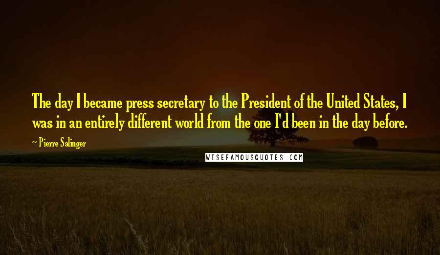 Pierre Salinger Quotes: The day I became press secretary to the President of the United States, I was in an entirely different world from the one I'd been in the day before.