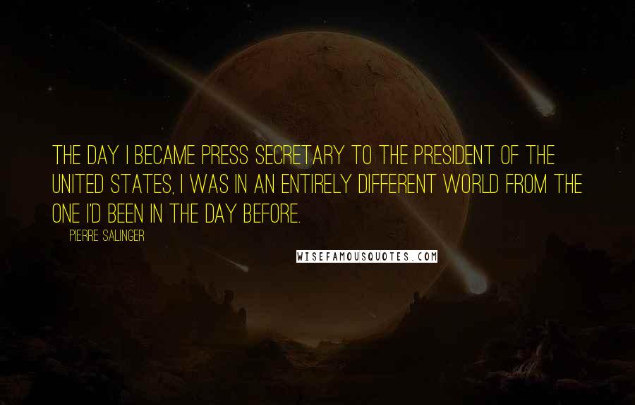 Pierre Salinger Quotes: The day I became press secretary to the President of the United States, I was in an entirely different world from the one I'd been in the day before.