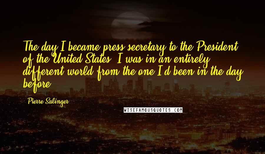 Pierre Salinger Quotes: The day I became press secretary to the President of the United States, I was in an entirely different world from the one I'd been in the day before.