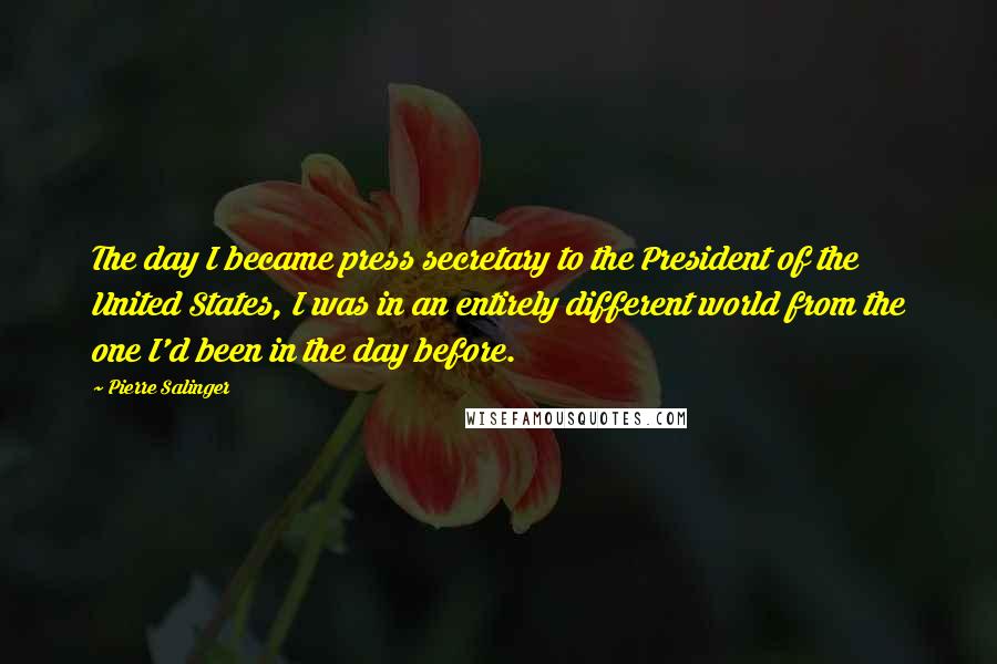 Pierre Salinger Quotes: The day I became press secretary to the President of the United States, I was in an entirely different world from the one I'd been in the day before.