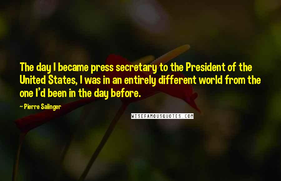 Pierre Salinger Quotes: The day I became press secretary to the President of the United States, I was in an entirely different world from the one I'd been in the day before.