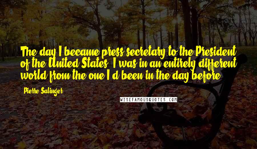 Pierre Salinger Quotes: The day I became press secretary to the President of the United States, I was in an entirely different world from the one I'd been in the day before.