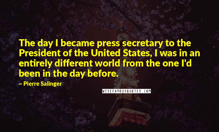 Pierre Salinger Quotes: The day I became press secretary to the President of the United States, I was in an entirely different world from the one I'd been in the day before.