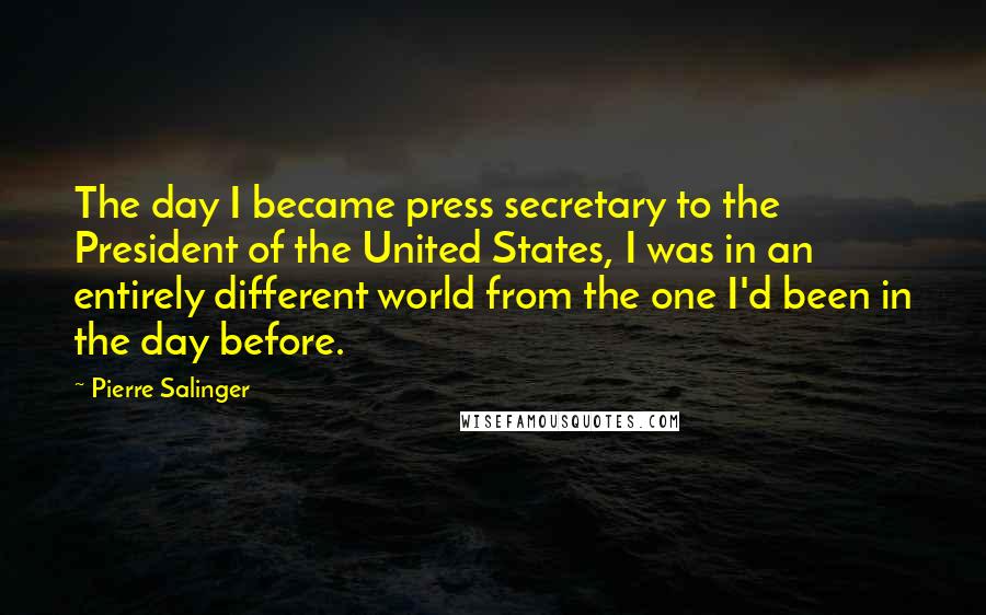 Pierre Salinger Quotes: The day I became press secretary to the President of the United States, I was in an entirely different world from the one I'd been in the day before.
