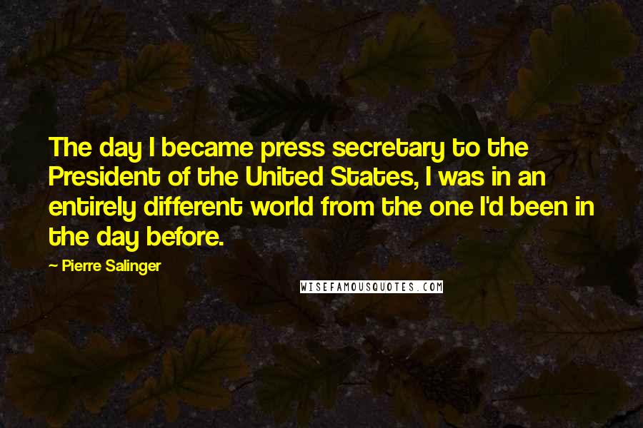 Pierre Salinger Quotes: The day I became press secretary to the President of the United States, I was in an entirely different world from the one I'd been in the day before.