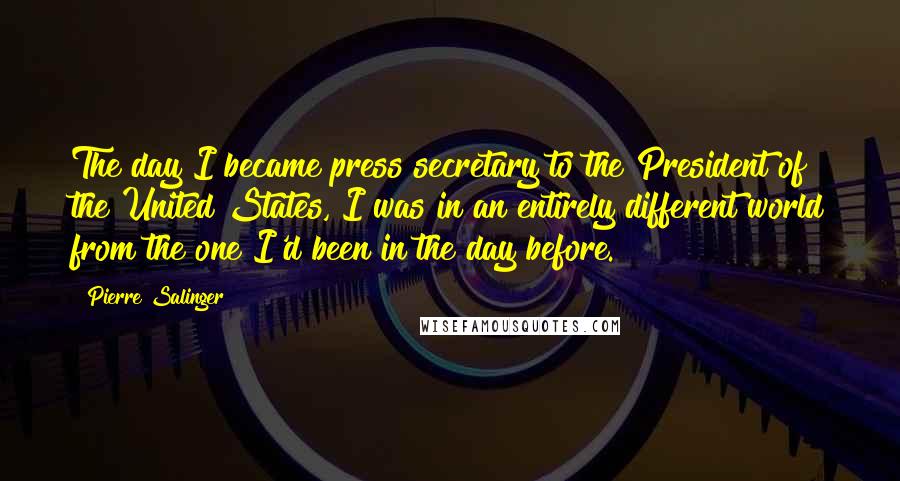 Pierre Salinger Quotes: The day I became press secretary to the President of the United States, I was in an entirely different world from the one I'd been in the day before.