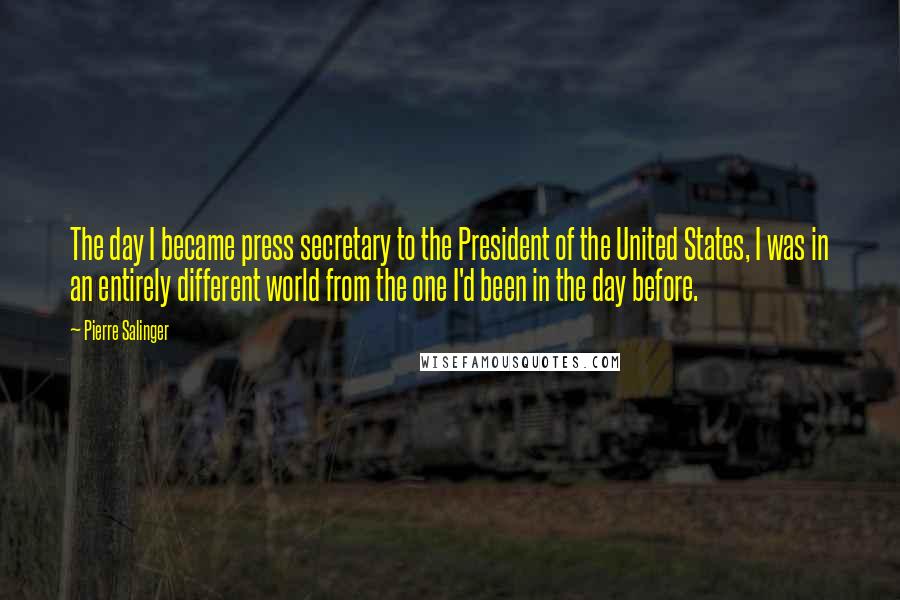 Pierre Salinger Quotes: The day I became press secretary to the President of the United States, I was in an entirely different world from the one I'd been in the day before.