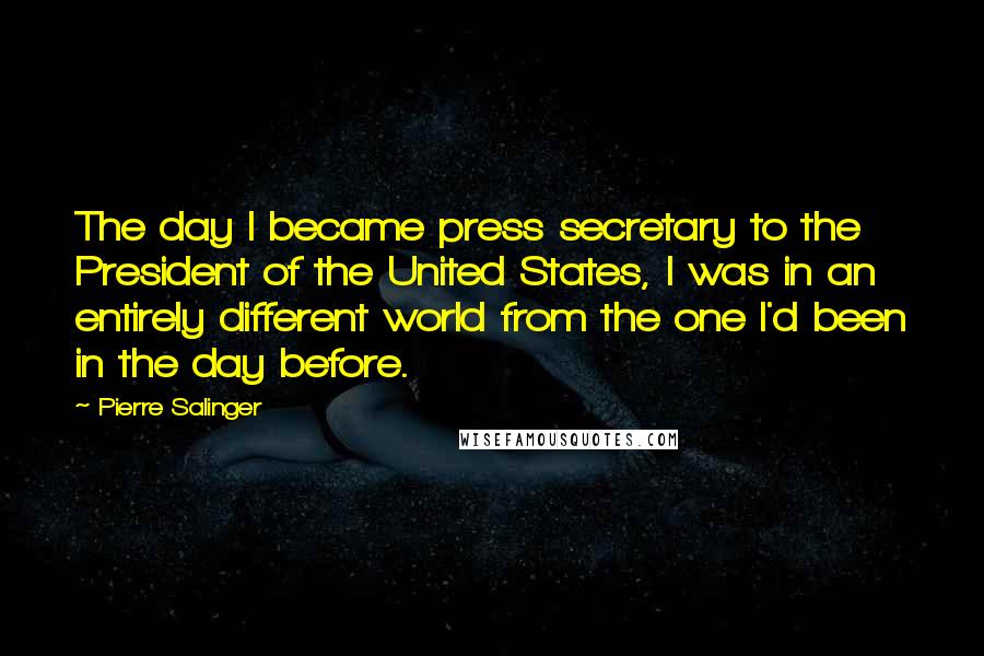 Pierre Salinger Quotes: The day I became press secretary to the President of the United States, I was in an entirely different world from the one I'd been in the day before.