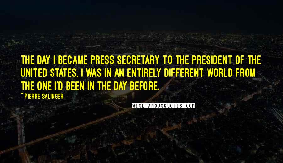 Pierre Salinger Quotes: The day I became press secretary to the President of the United States, I was in an entirely different world from the one I'd been in the day before.