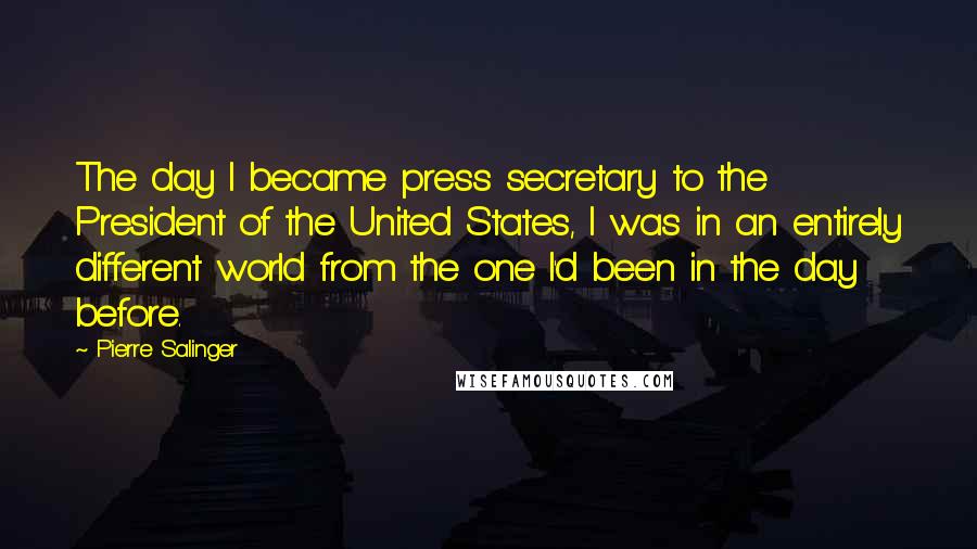 Pierre Salinger Quotes: The day I became press secretary to the President of the United States, I was in an entirely different world from the one I'd been in the day before.