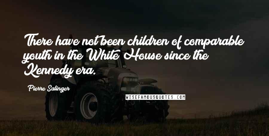 Pierre Salinger Quotes: There have not been children of comparable youth in the White House since the Kennedy era.