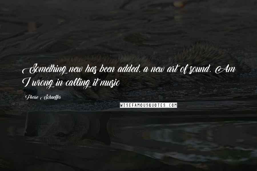 Pierre Schaeffer Quotes: Something new has been added, a new art of sound. Am I wrong in calling it music?