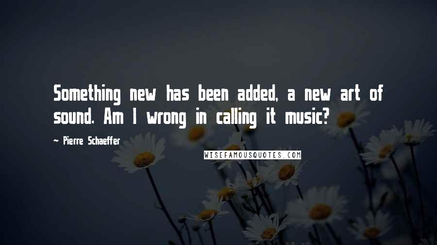 Pierre Schaeffer Quotes: Something new has been added, a new art of sound. Am I wrong in calling it music?