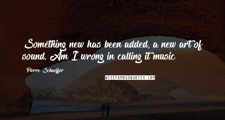 Pierre Schaeffer Quotes: Something new has been added, a new art of sound. Am I wrong in calling it music?