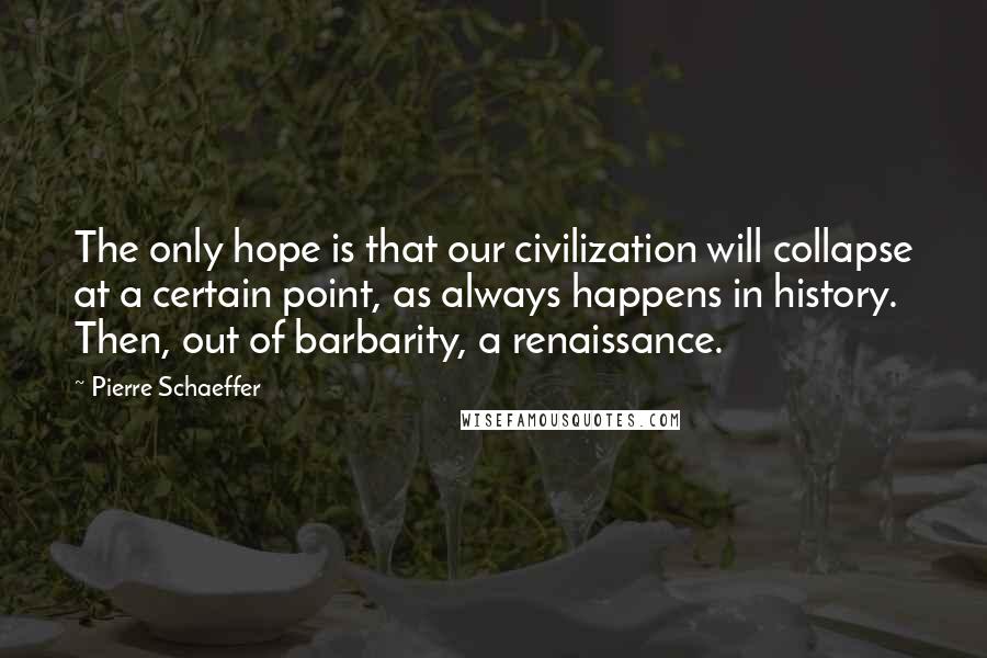 Pierre Schaeffer Quotes: The only hope is that our civilization will collapse at a certain point, as always happens in history. Then, out of barbarity, a renaissance.