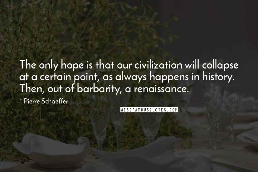 Pierre Schaeffer Quotes: The only hope is that our civilization will collapse at a certain point, as always happens in history. Then, out of barbarity, a renaissance.
