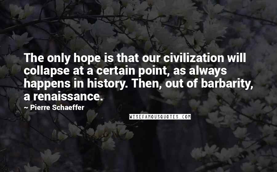 Pierre Schaeffer Quotes: The only hope is that our civilization will collapse at a certain point, as always happens in history. Then, out of barbarity, a renaissance.