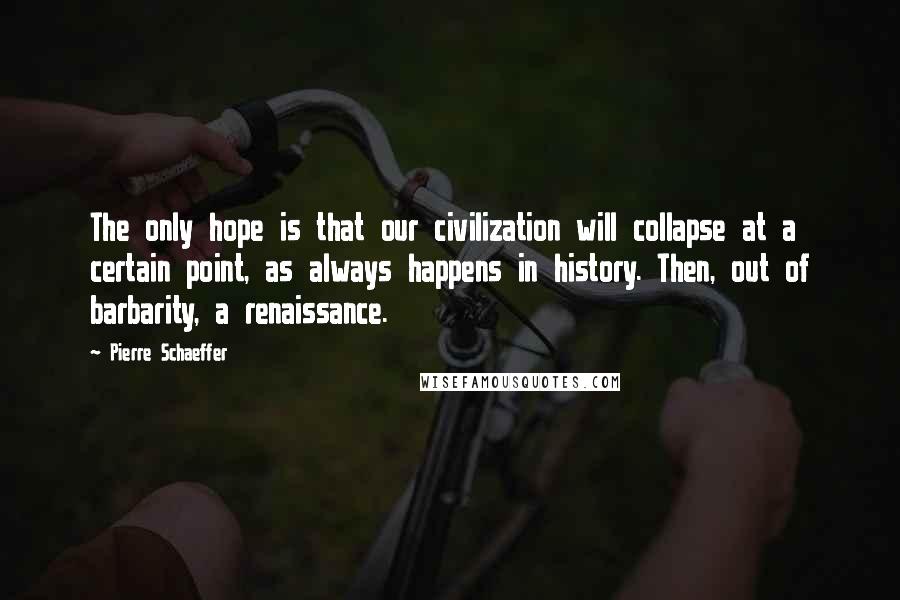 Pierre Schaeffer Quotes: The only hope is that our civilization will collapse at a certain point, as always happens in history. Then, out of barbarity, a renaissance.