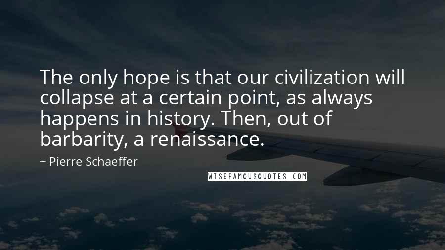 Pierre Schaeffer Quotes: The only hope is that our civilization will collapse at a certain point, as always happens in history. Then, out of barbarity, a renaissance.