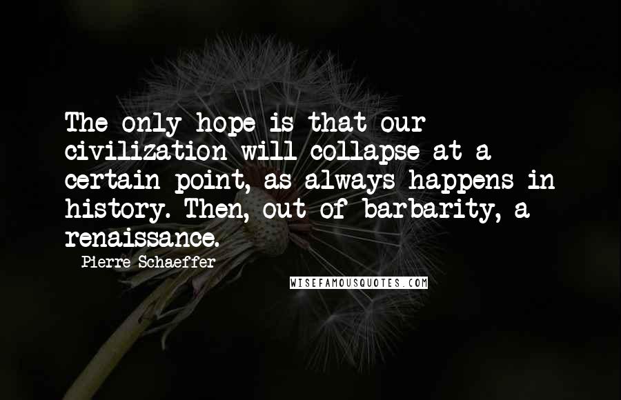 Pierre Schaeffer Quotes: The only hope is that our civilization will collapse at a certain point, as always happens in history. Then, out of barbarity, a renaissance.