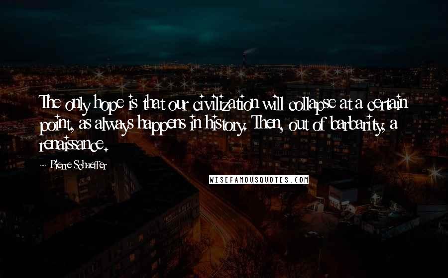 Pierre Schaeffer Quotes: The only hope is that our civilization will collapse at a certain point, as always happens in history. Then, out of barbarity, a renaissance.