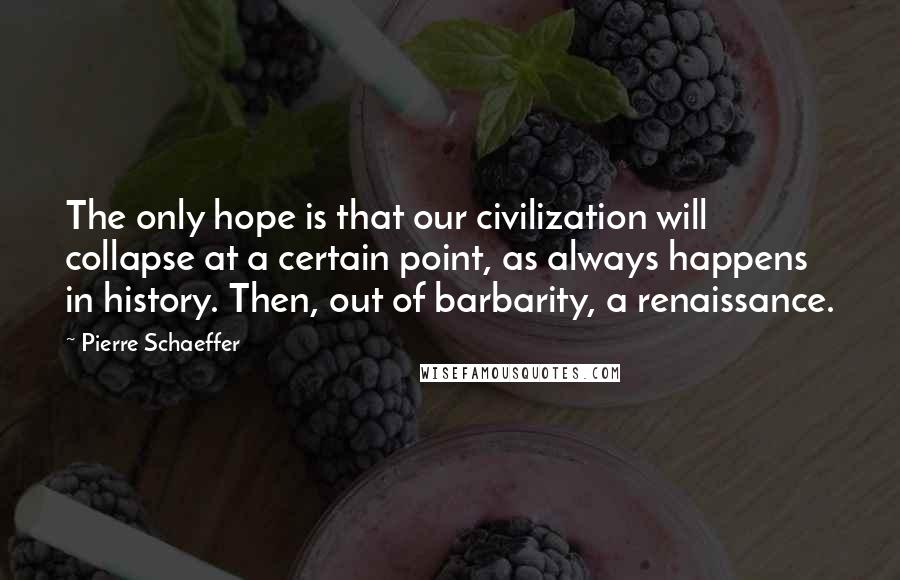 Pierre Schaeffer Quotes: The only hope is that our civilization will collapse at a certain point, as always happens in history. Then, out of barbarity, a renaissance.