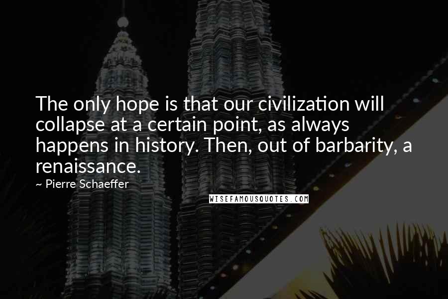 Pierre Schaeffer Quotes: The only hope is that our civilization will collapse at a certain point, as always happens in history. Then, out of barbarity, a renaissance.