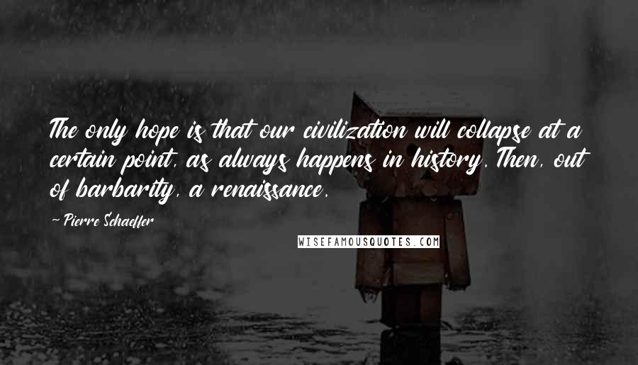 Pierre Schaeffer Quotes: The only hope is that our civilization will collapse at a certain point, as always happens in history. Then, out of barbarity, a renaissance.