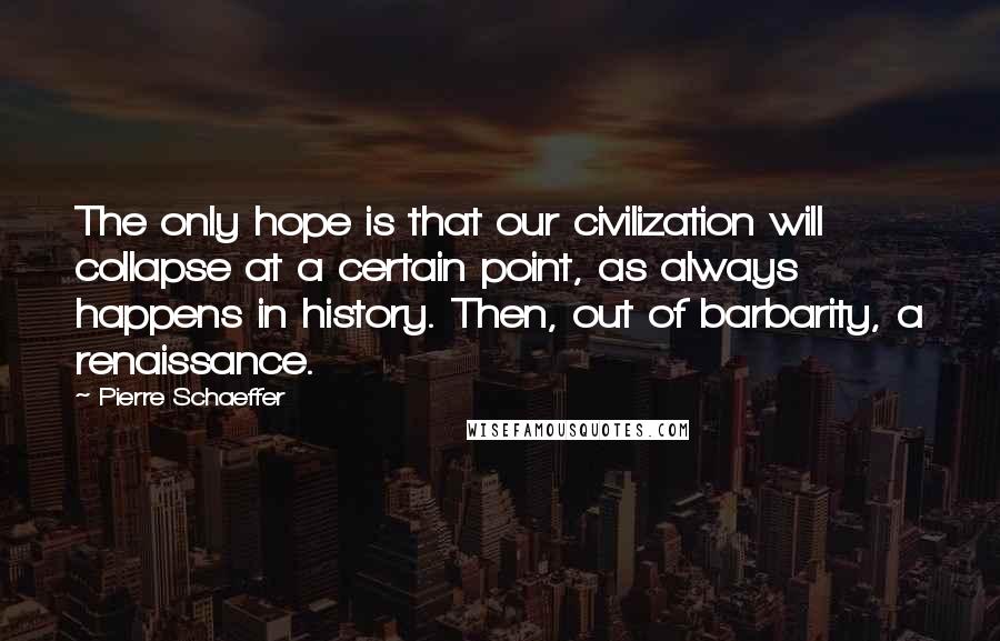 Pierre Schaeffer Quotes: The only hope is that our civilization will collapse at a certain point, as always happens in history. Then, out of barbarity, a renaissance.