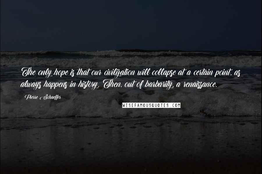 Pierre Schaeffer Quotes: The only hope is that our civilization will collapse at a certain point, as always happens in history. Then, out of barbarity, a renaissance.