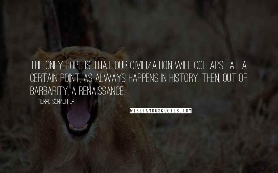 Pierre Schaeffer Quotes: The only hope is that our civilization will collapse at a certain point, as always happens in history. Then, out of barbarity, a renaissance.