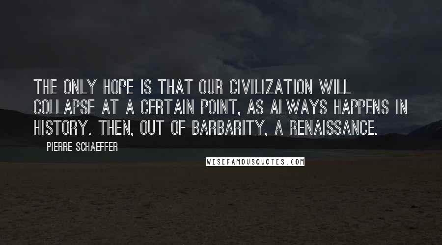 Pierre Schaeffer Quotes: The only hope is that our civilization will collapse at a certain point, as always happens in history. Then, out of barbarity, a renaissance.