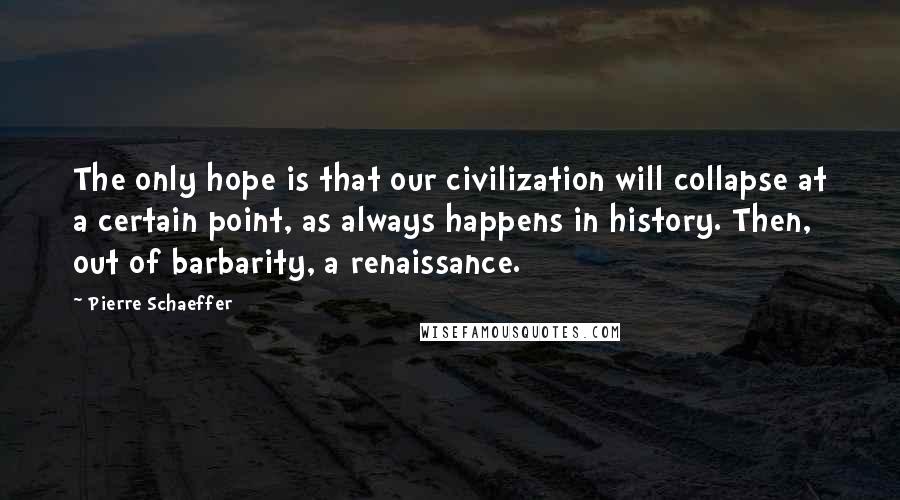 Pierre Schaeffer Quotes: The only hope is that our civilization will collapse at a certain point, as always happens in history. Then, out of barbarity, a renaissance.