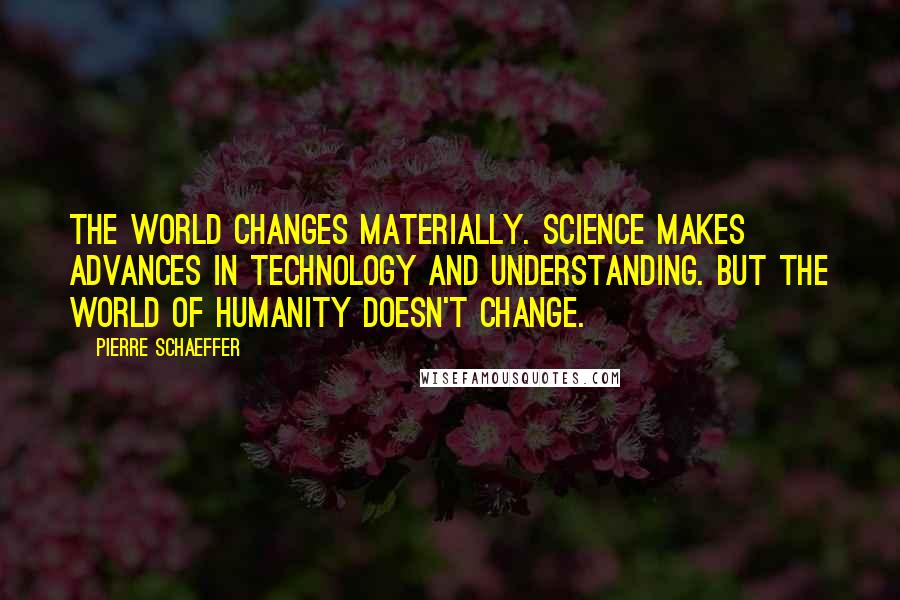 Pierre Schaeffer Quotes: The world changes materially. Science makes advances in technology and understanding. But the world of humanity doesn't change.