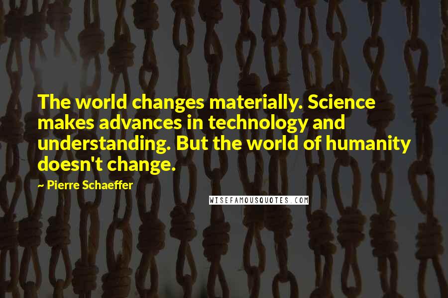 Pierre Schaeffer Quotes: The world changes materially. Science makes advances in technology and understanding. But the world of humanity doesn't change.