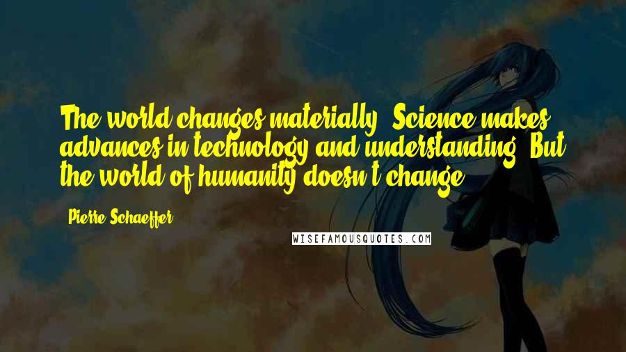 Pierre Schaeffer Quotes: The world changes materially. Science makes advances in technology and understanding. But the world of humanity doesn't change.