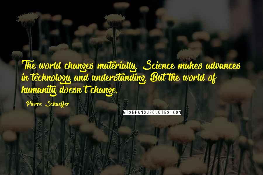 Pierre Schaeffer Quotes: The world changes materially. Science makes advances in technology and understanding. But the world of humanity doesn't change.