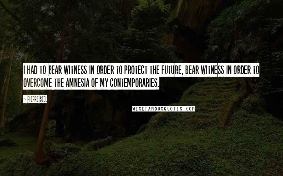 Pierre Seel Quotes: I had to bear witness in order to protect the future, bear witness in order to overcome the amnesia of my contemporaries.