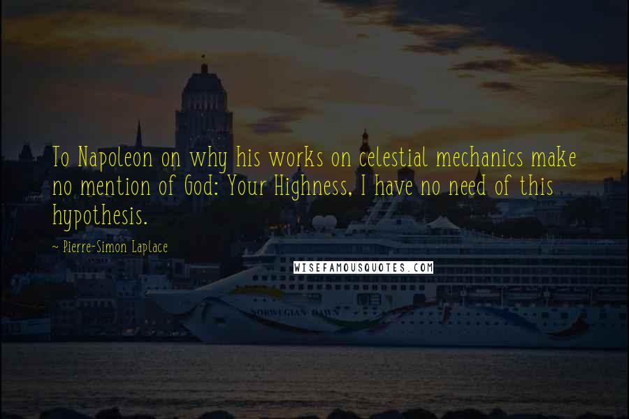 Pierre-Simon Laplace Quotes: To Napoleon on why his works on celestial mechanics make no mention of God: Your Highness, I have no need of this hypothesis.