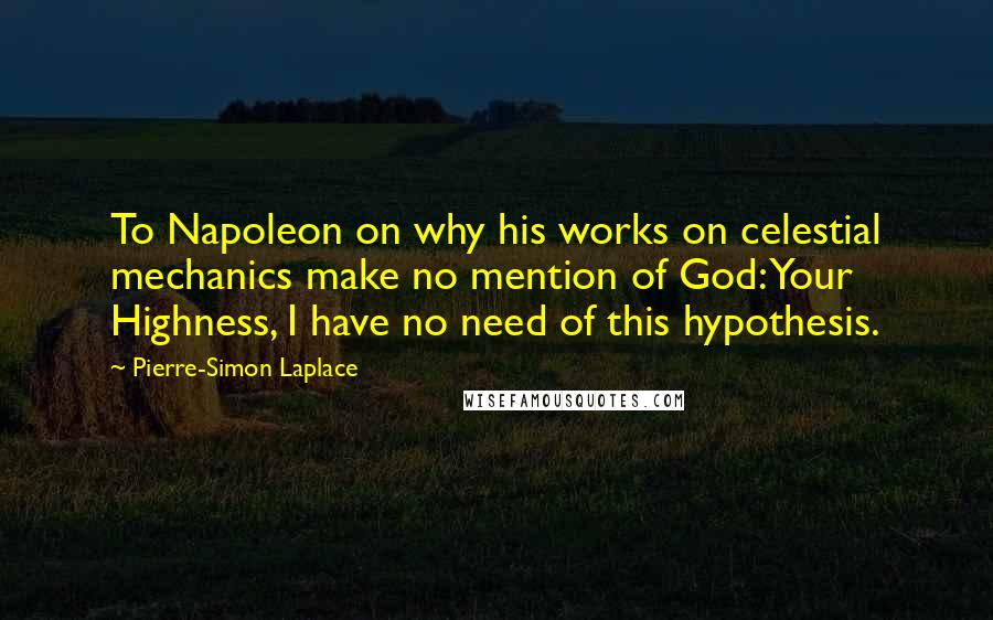 Pierre-Simon Laplace Quotes: To Napoleon on why his works on celestial mechanics make no mention of God: Your Highness, I have no need of this hypothesis.