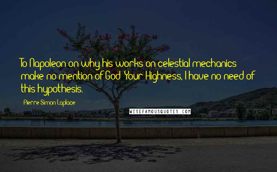 Pierre-Simon Laplace Quotes: To Napoleon on why his works on celestial mechanics make no mention of God: Your Highness, I have no need of this hypothesis.