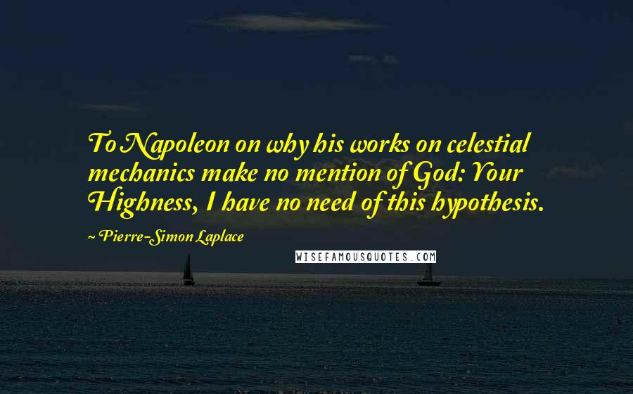 Pierre-Simon Laplace Quotes: To Napoleon on why his works on celestial mechanics make no mention of God: Your Highness, I have no need of this hypothesis.