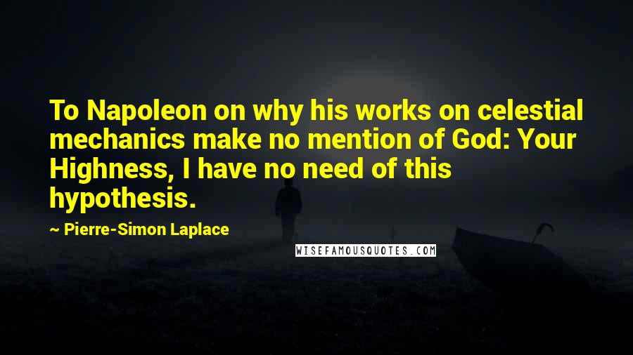 Pierre-Simon Laplace Quotes: To Napoleon on why his works on celestial mechanics make no mention of God: Your Highness, I have no need of this hypothesis.