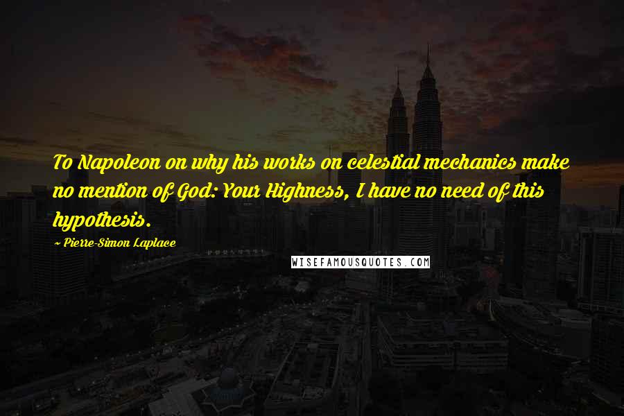 Pierre-Simon Laplace Quotes: To Napoleon on why his works on celestial mechanics make no mention of God: Your Highness, I have no need of this hypothesis.