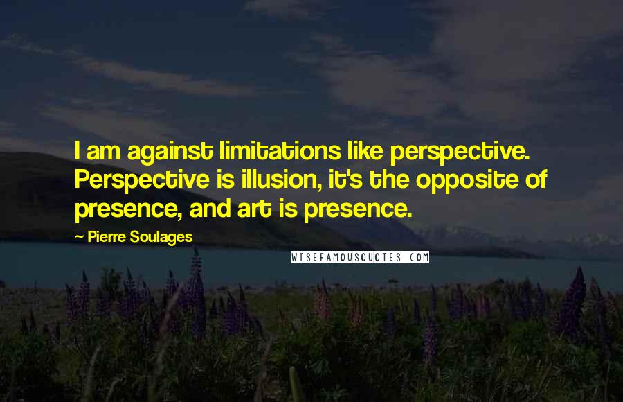 Pierre Soulages Quotes: I am against limitations like perspective. Perspective is illusion, it's the opposite of presence, and art is presence.