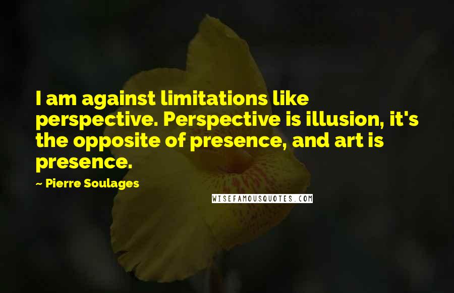 Pierre Soulages Quotes: I am against limitations like perspective. Perspective is illusion, it's the opposite of presence, and art is presence.