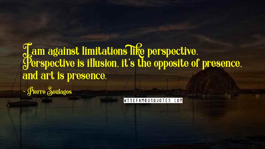 Pierre Soulages Quotes: I am against limitations like perspective. Perspective is illusion, it's the opposite of presence, and art is presence.